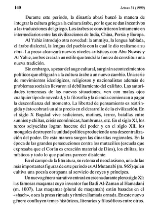 1 40 Le/ras 3 1 (1999)
Durante este período, la dinastía abasí buscó la manera de
integrar la cultura griega a la cultura árabe, por lo que se dan incentivos
a las traducciones del griego. Los árabes se convirtieron lentamente en
intermediarios entre las civilizaciones de India, China, Persia y Europa.
Al Yahiz introdujo otra novedad: la ammiya, la lengua hablada,
el árabe dialectal, la lengua del pueblo con la cual le dio realismo a su
ohra. La prosa alcanzará nuevos niveles artísticos con Abu Nuwas y
Al Yahiz, ambos crearán un estilo que tendrá la fuerza de constituir una
nueva tradición.
Sin embargo, apesardel auge cultural, surgirán acontecimientos
políticos que obligarán a la cultura árabe a un nuevo cambio. Una serie
de movimientos ideológicos, religiosos y nacionalistas además de
problemas sociales llevaron al debilitamiento del califato. Las autori­
dades temerosas de las nuevas situaciones, ven con malos ojos
cualquier tipo de novedad, y la filosofía y la ciencia comienzan a pagar
la desconfianza del momento. La libertad de pensamiento es restrin­
gida y ésto cobrará un alto precio en el desarrollo de la civilización. En
el siglo X Bagdad vive sediciones, motines, terror, batallas entre
sunníes y chiítas, crisis económicas, hambrunas, etc. En el siglo XI, los
turcos selyucidas logran hacerse del poder y en el siglo XII, los
mongoles destruyen la unidad política produciendo una descentraliza­
ción del poder. De esta manera surgen las dinastías regionales. En la
época de las grandes persecuciones contra los mutazilíes (escuela que
expresaba que el Corán es creación material de Dios), los chiítas, los
místicos y todo lo que pudiera parecer disidente.
En el campo de la literatura, se retoma el neoc1asismo, una de las
más importantes figuras de este período es Al Mutanabi (m. 965) quien
cultiva una poesía cortesana al servicio de reyes y príncipes.. ,
Un nuevogénero narrativoentraráen escenadurantepleno sigloXI:
las famosas maqamat cuyo inventor fue Badi AI-Zaman al Hamadani
(m. 1 007). Las maqamat (plural de maqamah) están basadas en el
«shach», o sea la prosa rimada y rítmica llamada ornada. En este nuevo
género confluyen temas históricos, literarios y filosóficos entre otros.
 