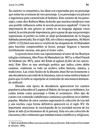 Letras 3 1 (1999) 14.
Su carácter es ensayístico, las ideas son expresadas por un personaje
que relata las aventuras de otro personaje. Los personajes son pícaros
e ingeniosos pues caracterizan al beduino. Este carácter de los perso­
najes, como dice Rubiera Mata, ha hecho que muchos estudiosos vean
una posible influencia sobre la novela picaresca españolé. Como la
importancia de este género se centra en un lenguaje algunas veces
teatral, la acción pierde importancia, pero a pesar de que sus personajes
representan al pueblo su estilo se alejó profundamente de la lengua
hablada (ammiyah). En el siglo XII, otro clásico maqamista, Al Hariri
(1054-1 122) hará una nueva versión de las maqamat deAl Hamadani
para hacerlas comprensibles al lector, porque llegaron a hacerse
terriblemente oscuras, aún para el lector culto.
La poesía tiene entre sus representantes al autor de las Rumiyat
(elegías cristianas), Abu Firas Al Hamadani (m. 967) y a Abul Farach
Al Isfahani (m. 967), autor del Kitab al-aghani (Libro de las cancio­
nes). Este libro es una antología poética que indica cómo debía
cantarse, realmente es todo un archivo sobre historia, música, y
tradiciones. Las crisis finales de la dinastía abasí llevan lentamente a
una decadencia casi total de la literatura, esta se torna retórica hasta el
punto que el estilo se superpone al contenido de una manera demasia­
do artificial.
Durante esta época de decadencia aparecieron los cuentos
populares achacados al Luqman al Hakim, de los que ya hablamos, los
cuales tenían como personaje a Goha el aventurero. Otro tipo de
cuento con contenido caballeresco comienza a proliferar en el ámbito
popular. Muchos de estos cuentos engrosarán la colección de Lasmil
y una noches, cuya forma definitiva aparecerá en el siglo xv. Es
importante mencionar la enciclopedia de la sociedad secreta de los
Ijwan al safa (Los hermanos de la pureza). Esta era una colección de
cincuenta y dos volúmenes que trataban temas científicos y religiosos;
4. MaríaJesúsRubiera Mata,Literaturaárabeclásica (Alicante: Editorial de la Universidad
de Alicante, 1996).
 