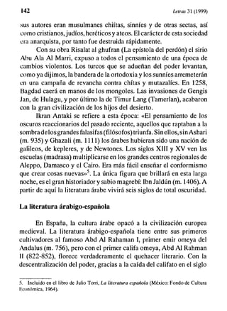 1 42 Letras 3 1 (1999)
sus autores eran musulmanes chiítas, sinníes y de otras sectas, así
como cristianos, judíos, heréticos y ateos. El carácter de esta sociedad
era anarquista, por tanto fue destruida rápidamente.
Con su obra Risalat al ghufran (La epístola del perdón) el sirio
Abu Ala Al Marri, expuso a todos el pensamiento de una época de
cambios violentos. Los turcos que se adueñan del poder levantan,
como ya dijimos, la bandera de la ortodoxia y los sunníes arremeterán
en una campaña de revancha contra chítas y mutazalíes. En 1258,
Bagdad caerá en manos de los mongoles. Las invasiones de Gengis
Jan, de Hulagu, y por último la de Timur Lang (Tamerlan), acabaron
con la gran civilización de los hijos del desierto.
Ikran Antaki se refiere a esta época: «El pensamiento de los
oscuros reaccionarios del pasado reciente, aquellos que raptaban a la
sombradelosgrandes falasifas (filósofos) triunfa. Sinellos, sinAshari
(m. 935) y Ghazali (m. 1 1 1 1) los árabes hubieran sido una nación de
galileos, de kepleres, y de Newtones. Los siglos XIII y XV ven las
escuelas (madrasa) multiplicarse en los grandes centros regionales de
Aleppo, Damasco y el Cairo. Era más fácil enseñar el conformismo
que crear cosas nuevas»5. La única figura que brillará en esta larga
noche, es el gran historiador y sabio magrebí: Ibn Jaldún (m. 1406). A
partir de aquí la literatura árabe vivirá seis siglos de total oscuridad.
La literatura árabigo-española
En España, la cultura árabe opacó a la civilización europea
medieval. La literatura árabigo-española tiene entre sus primeros
cultivadores al famoso Abd Al Rahaman 1, primer emir omeya del
Andalus (m. 756), pero con el primer califa omeya, Abd Al Rahman
1 1 (822-852), florece verdaderamente el quehacer literario. Con la
descentralización del poder, gracias a la caída del califato en el siglo
5. Incluido en el libro de Julio Torri, La literatura española (México: Fondo de Cultura
Económica, 1964).
 