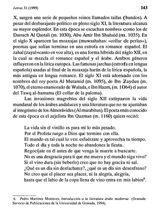 Letras 3 1 (1999) 143
X, surgen una serie de pequeños reinos llamados taifas (bandos). A
pesar del desbarajuste político en pleno siglo XI, la literatura alcanza
su mayor esplendor. En esta época se escuchan nombres como los de
Darrach Al Qastali (m. 1030), Abu Amir Ibn Shuhaid (m . 1035). En
el siglo X aparecen las moaxajas (muwashahas: «collar de perlas»),
poemas que solían terminar en una estrofa en romance español. El
zahal (zayal=canto en voz alta), es una forma híbrida del siglo XII, en
la cual se mezcla el romance español y el árabe. Ambos géneros
influyeron en la lírica europea. Las famosasjarchas (estrofa en lengua
española) usadas al final de la moaxaja harán de la lírica española, la
más antigua en lengua romance. El siglo XI está adornado con los
nombres del rey poeta Al Mutamid (m. 1095), de Ibn Zaydun (m.
1070), el eterno enamorado de Walada, e Ibn Hazm, (m. 1064) el autor
del Tawq al-hamama (El collar de la paloma).
Las invasiones magrebíes del siglo XII extirparon la vida
mundanal de los árabes andaluces y una literatura que no se ajustaban
al integrismo de los Almorávides (Al murabitun). El poeta más conocido
de esta época es el zejelista Ibn Quzman (m. 1 160) quien recitó:
La vida sin el vinillo es para mí lo más pesado.
Por el Profeta ruego a Dios que termine con ella.
El mundo es tal cual lo ves: esfuérzate y aprovecha tu tiempo.
Todo el día y toda la noche no abandones la fiesta.
Regocíjate en él antes de que venga la muerte a buscarte.
No es una desgracia para ti que me muera y el mundo siga vivo?
Si el vino dura (sin beberlo) creo que no hay gracia ni sal.
¿Qué es un día sin desfachatez?, ¿qué es un día sin desenfreno?
No creo que el placer sea placer, ni la alegría, alegría,
hasta que el labio de la copa llena de vino entra en mis labios6•
6. Pedro Martínez Montavez, Introducción a la literatura árabe moderna (Granada:
Servicio de Publicaciones de la Universidad de Granada, 1994).
 