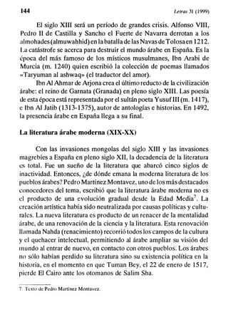 144 Letras 31 (1999)
El siglo XIII será un período de grandes crisis. Alfonso VIII,
Pedro 11 de Castilla y Sancho el Fuerte de Navarra derrotan a los
almohades (almuwahhid) en la batalla de las Navas de Tolosaen 1212.
La catástrofe se acerca para destruir el mundo árabe en España. Es la
época del más famoso de los místicos musulmanes, Ibn Arabi de
Murcia (m. 1240) quien escribió la colección de poemas llamados
«Taryuman al ashwaq» (el traductor del amor).
Ibn Al Ahmar de Arjona crea el último reducto de la civilización
árabe: el reino de Garnata (Granada) en
·
pleno siglo XIII. Las poesía
de esta época está representada por el sultán poeta YusufIlI (m. 1417),
e lbn Al Jatib (1313-1375), autor de antologías e historias. En 1492,
la presencia árabe en España llega a su final.
La literatura árabe moderna (XIX-XX)
Con las invasiones mongolas del siglo XIII y las invasiones
magrebíes a España en pleno siglo XII, la decadencia de la literatura
es total. Fue un sueño de la literatura que abarcó cinco siglos de
inactividad. Entonces, ¿de dónde emana la moderna literatura de los
pueblos árabes? Pedro Martínez Montavez, uno de los más destacados
conocedores del tema, escribió que la literatura árabe moderna no es
el producto de una evolución gradual desde la Edad Media7• La
creación artística había sido neutralizada por causas políticas y cultu­
rales. La nueva literatura es producto de un renacer de la mentalidad
árabe, de una renovación de la ciencia y la literatura. Esta renovación
llamada Nahda (renacimiento) recorrió todos los campos de la cultura
y el quehacer intelectual, permitiendo al árabe ampliar su visión del
mundo al entrar de nuevo, en contacto con otros pueblos. Los árabes
no sólo habían perdido su literatura sino su existencia política en la
historia, en el momento en que Turnan Bey, el 22 de enero de 1 5 1 7,
pierde El Cairo ante los otomanos de Salim Sha.
7. Texto de Pedro Martínez Montavez.
 