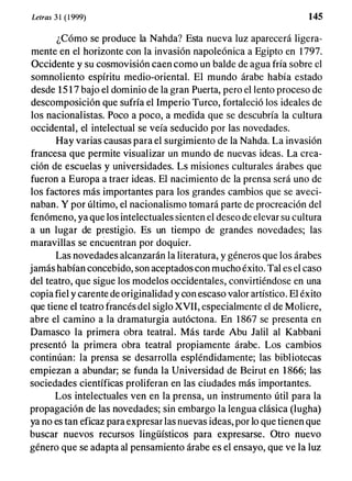Letras 3 1 ( 1 999) 145
¿Cómo se produce la Nahda? Esta nueva luz aparecerá ligera­
mente en el horizonte con la invasión napoleónica a Egipto en 1 797.
Occidente y su cosmovisión caen como un balde de agua fría sobre el
somnoliento espíritu medio-oriental. El mundo árabe había estado
desde 15 1 7 bajo el dominio de la gran Puerta, pero el lento proceso de
descomposición que sufría el Imperio Turco, fortaleció los ideales de
los nacionalistas. Poco a poco, a medida que se descubría la cultura
occidental, el intelectual se veía seducido por las novedades.
Hay varias causas para el surgimiento de la Nahda. La invasión
francesa que permite visualizar un mundo de nuevas ideas. La crea­
ción de escuelas y universidades. Ls misiones culturales árabes que
fueron a Europa a traer ideas. El nacimiento de la prensa será uno de
los factores más importantes para los grandes cambios que se aveci­
naban. Y por último, el nacionalismo tomará parte de procreación del
fenómeno, ya que los intelectuales sienten el deseo de elevar su cultura
a un lugar de prestigio. Es un tiempo de grandes novedades; las
maravillas se encuentran por doquier.
Las novedades alcanzarán la literatura, y géneros que los árabes
jamás habían concebido, son aceptados con mucho éxito. Tal es el caso
del teatro, que sigue los modelos occidentales, convirtiéndose en una
copia fiel y carente
.
de originalidad y con escaso valor artístico. El éxito
que tiene el teatro francés del siglo XVII, especialmente el de Moliere,
abre el camino a la dramaturgia autóctona. En 1 867 se presenta en
Damasco la primera obra teatral. Más tarde Abu Jalil al Kabbani
presentó la primera obra teatral propiamente árabe. Los cambios
continúan: la prensa se desarrolla espléndidamente; las bibliotecas
empiezan a abundar; se funda la Universidad de Beirut en 1 866; las
sociedades científicas proliferan en las ciud!ldes más importantes.
Los intelectuales ven en la prensa, un instrumento útil para la
propagación de las novedades; sin embargo la lengua clásica (Iugha)
ya no es tan eficaz para expresar las nuevas ideas, por lo que tienen que
buscar nuevos recursos lingüísticos para expresarse. Otro nuevo
género que se adapta al pensamiento árabe es el ensayo, que ve la luz
 