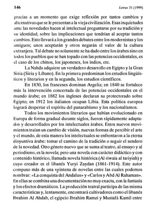 1 46 Letras 3 1 ( 1999)
gracias a un momento que exige reflexión por tantos cambios y
al ternativas que se le presentan a la vieja civilización. Esas inquietudes
ante las novedades hacen al intelectual preguntarse por su tradición y
s u identidad, sobre las implicaciones que tendrían al aceptar tantos
cambios. Esto llevará a los grandes debates entre los modernistas y los
antiguos; unos aceptarán y otros negarán el valor de la cultura
extranjera. Tal debate no solamente se ha dado entre los árabes sino en
todos los pueblos que se han topado con las potencias occidentales, es
el caso de los chinos, los japoneses, los indios, etc.
La Nahda adquiere un verdadero desarrollo en Egipto y la Gran
Siria (Siria y Líbano). En la primera predominan los estudios lingüís­
ticos y literarios y en la segunda, los estudios científicos.
En 1830, los franceses dominan Argelia; en 1840 se fortalece
más la intervención concertada de las potencias occidentales en el
mundo árabe; en 1882 los ingleses declaran su protectorado sobre
Egipto; en 1912 los italianos ocupan Libia. Esta política europea
logrará despertar el espíritu del panarabismo y los nacionalismos.
Todos los movimientos literarios que habían evolucionado en
Europa de forma gradual durante siglos, fueron rápidamente adapta­
dos y desarrollados por los intelectuales árabes. Estos nuevos movi­
mientos traían un cambio de visión, nuevas formas de percibir el arte
y el mundo, de esta manera los intelectuales se enfrentaron a la eterna
disyuntiva árabe: tomar el camino de la tradición o seguir el sendero
de la novedad. Otro género nuevo que se suma al teatro, al ensayo y al
periodismo, es la novela; pero una novela con carácter didáctico y con
contenido histórico, llamada novela histórica (Al riwaia al tariyiah) y
cuyo creador es el libanés Yuryi Zaydan (1861-1914). Este autor
compuso más de una v::intena de novelas entre las cuales podemos
nombrar: «La conquista del Andalus» y «Carlos y Abd Al Rahaman».
En ellas se combina una documentación no muy exacta, con la fantasía
y los efectos dramáticos. La producción teatral participa de las misma
características y, lentamente, encontrará cultivadores como el libanés
Ihrahim Al Ahdab, el egipcio Ibrahim Ramzi y Mustafá Kamil entre
 