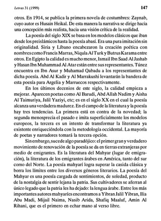 Letras 31 (1999) 147
otros. En 1914, se publica la primera novela de costumbres: Zaynab,
cuyo autor es Husain Heikal. De esta manera la narrativa se dirige hacia
una concepción más realista, hacia una visión crítica de la realidad.
La poesía del siglo XIX se basa en los modelos clásicos que iban
desde los preislámicos hasta la poesía abasí. Era una pura imitación sin
originalidad. Siria y Líbano encabezaron la creación poética con
nombrescomo Francis Marras, NiqulaAl Turky ButrusKarama entre
otros. En Egipto la calidad es mucho menor, Ismail Ibn Saad Al Jashab
y Hasan Ibn Muhammad Al Atarestán entre sus representantes. Túnez
encuentra en Ibn Asur y Muhamad Qabadu a los representantes de
dicha poesía. Abd Al Kadir y Al Marrakushi levantarán la bandera de
esta poesía para Argelia y Marruecos respectivamente.
En los últimos decenios de este siglo, la calidad empieza a
mejorar. Aparecen poetas como Al Barudi, Abd Allah Nadim y Aisha
Al Taimuriya, Jalil Yaziyi, etc; es en el siglo XX en el cual la poesía
alcanza unaverdadera madurez. En el campo de la literatura y la poesía
hay tres tendencias. La primera está en contra de la novedad; la
segunda menosprecia el pasado e imita superficialmente los modelos
europeos, la tercera es un intento de transformar la literatura ya
existente enriqueciéndola con la metodología occidental. La mayoría
de poetas y narradores tomará la tercera opción.
Sin embargo, sucede algo paradójico: el primergrany verdadero
movimiento de renovación de la poesía se da en tierras extranjeras por
medio de emigrantes. Es la literatura del Mahyar (lugar de emigra­
ción), la literatura de los emigrantes árabes en América, tanto del sur
como del Norte. La poesía mahyarí logra superar la casida clásica y
borra los límites entre los diversos géneros literarios. La poesía del
Mahyar es una poesía cargada de sentimientos, de soledad, producto
de la nostalgia de sentir lejana la patria. Sus cultivadores se aferran al
único legado que la patria les ha dejado: la lengua árabe. Entre los más
importantes autores mahyaríes encontramos a Vibran Jalil Vibran, Ilia
Abu Madi, Mijail Naima, Nasib Arida, Shafiq Maaluf, Amin Al
Rihani, que es el primero en echar mano al verso libre.
 