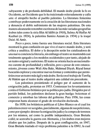 I SO Letras 3 1 (1999)
subyacente y de profunda debilidad. El mundo árabe pierde la fe en
Occidente, un Occidente que lo ha traicionado reiteradamente y calla
ante el atropello hecho al pueblo palestino. La literatura femenina
contribuye poderosamente en la creación de las literaturas nacionales
y denuncia el doble sufrimiento de las mujeres palestinas. De esta
manera alcanzarán renombre escritoras de las más variadas geografías
árabes tales como la siria Ilfat Al Idilbi (n 1918), Salma Al Haffar Al
Kuzbari (n. 1924), la palestina Samira" Azzam (n. 1934) y la iraquí
Daizi Al Amir.
Poco a poco, toma fuerza una literatura social. Esta literatura
mostrará la gran confusión en que vive el nuevo mundo árabe, y será
crítica y analítica. El dolor y la decepción serán los catalizadores de
una nueva conciencia literaria, sin embargo el teatro se mantendrá casi
totalmente apegado a los modelos occidentales y por tanto, alejado de
un teatro original y autóctono. El teatro se orienta hacia un nacionalis­
mo carente de profundidad y reflexión, pero a pesar de este estanca­
miento, jóvenes como Wali Abu Bakr, Mahmud Diyab, Riyad Ismat
buscarán explorar y encontrar nuevas formas y contenidos que permi­
tirán crear un teatro más ágil y más árabe. Seráconel trabajo de Tawfiq
Al Hakim que el teatro árabe adquirirá una calidad sin precedente.
Los palestinos presintiendo el peligro por el aumento de la
emigración judía, protestan en 1933. Comienzan los levantamientos
contra el Gobierno británico por su política pro-judía. Dirigidos por el
partido Istikal, los palestinos declaran la gran huelga: boicotean el
comercio y estorban las labores del gobierno. Para 1936, las cosas
empeoran hasta alcanzar el grado de revolución declarada.
En 1939, los británicos publican el Libro Blanco en el cual los
palestinoscreen ver acogidas, parcialmente, algunas de sus peticiones,
como por ejemplo: detener la emigraciónjudía y la compra de terrenos
por los mismos, así como la posible independencia. Gran Bretaña
cedió; se acercaba la guerra con Alemania, y los árabes eran mejores
aliados que los judíos. Después de la gran conflagración, en 1947,
Gran Bretaña traslada el viejo problema palestino a la ONU, la cual
 