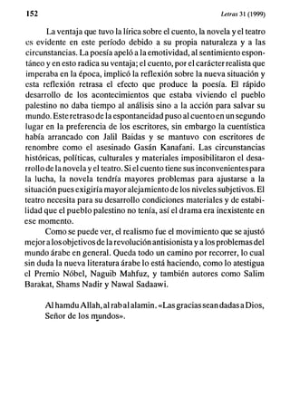 1 52 Letras 31 (1999)
La ventaja que tuvo la lírica sobre el cuento, la novela y el teatro
es evidente en este período debido a su propia naturaleza y a las
circunstancias. La poesía apeló a la emotividad, al sentimiento espon­
táneo y en esto radica su ventaja; el cuento, por el carácter realista que
imperaba en la época, implicó la reflexión sobre la nueva situación y
esta reflexión retrasa el efecto que produce la poesía. El rápido
desarrollo de los acontecimientos que estaba viviendo el pueblo
palestino no daba tiempo al análisis sino a la acción para salvar su
mundo. Este retraso de la espontaneidad puso al cuento en
"
un segundo
lugar en la preferencia de los escritores, sin embargo la cuentística
había arrancado con Jalil Baidas y se mantuvo con escritores de
renombre como el asesinado Gasán Kanafani. Las circunstancias
históricas, políticas, culturales y materiales imposibilitaron el desa­
rrollo de la novela y el teatro. Si el cuento tiene sus inconvenientes para
la lucha, la novela tendría mayores problemas para ajustarse a la
situación pues exigiría mayor alejamiento de los niveles subjetivos. El
teatro necesita para su desarrollo condiciones materiales y de estabi­
lidad que el pueblo palestino no tenía, así el drama era inexistente en
ese momento.
Como se puede ver, el realismo fue el movimiento que se ajustó
mejor a los objetivos de la revolución antisionista y a los problemas del
mundo árabe en general. Queda todo un camino por recorrer, lo cual
sin duda la nueva literatura árabe lo está haciendo, como lo atestigua
el Premio Nóbel, Naguib Mahfuz, y también autores como Salim
Barakat, Shams Nadir y Nawal Sadaawi.
Al hamdu Allah, al rab al alamin. «Las gracias sean dadas a Dios,
Señor de los I1!.undos».
 