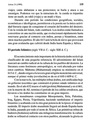 Letras 3 1 (1999) 135
viajes; canta alabanzas a sus protectores; se burla y ataca a sus
enemigos. Podemos ver que la estructura de la casida es tripartita:
tiene un nasib, un rahil (viaje) y un madi o hiya.
Durante este período las condiciones geográficas, sociales,
económicas e ideológicas, permitieron a la poesía ser la única activi­
dad literaria capaz de conquistar el corazón del hombre del desierto.
Con la venida del Islam, todo cambiará. Los árabes están llamados a
convertirse en una nación unida, que evolucionará rápidamente hasta
renovarse gracias al contacto con indios, persas y bizantinos, entre
otros muchos pueblos. El año 613 será la bola de nieve que provocará
una gran avalancha que cubrirá desde India hasta España y Mrica.
El período Islámico (siglo VII d. c.- siglo XIII d. C.)
El acontecimiento más importante de la historia árabe será el eje
clasificador de esta pequeña referencia. El advenimiento del Islam
marcará un cambio radical en la cultura de los pueblos del desierto. La
literatura como fenómeno antropológico, se verá afectada por todos
estos cambios. Mahoma (Muhammad) empieza su ministerio en el
613 d. c., dando origen a la tercera gran religion monoteísta universal,
aunque el primer wahy (revelación) se da en el 610 ó 609 d. C.
Con la nueva fe, las múltiples tribus árabes, son unificadas bajo
un gobierno teocrático que construirá el primer estado islámico en el
mundo. En el año 632 muere el nabí (profeta) Muhammad y en el 661,
con la muerte de AJí, termina el período de los califas ortodoxos, que
llevaron a los árabes ha constituirse en un gran imperio.
Los musulmanes conquistan Mesopotamia, Siria, Palestina,
Iraq, Egipto, Persia, Tripolitania, haciendo tambalearse el imperio
bizantino y acabando con la otra gran potencia de la época: el imperio
sasánida. El imperio árabe musulmán llegará así desde España hasta
la India, pasando por todo el norte de África. Las primitivas tribus de
badawis (beduinos) sufrirán una milagrosa transformación: la cultura
árabe se refinará al contacto con otros pueblos, alcanzado la gloria en
 
