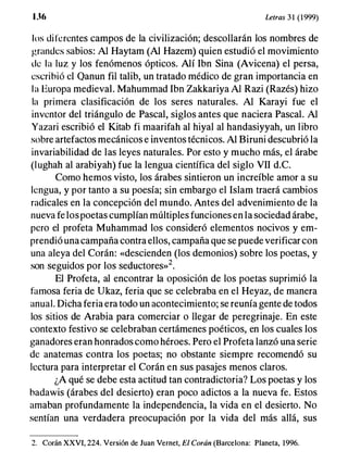 Uf, Letras 31 (1999)
los diferentes campos de la civilización; descollarán los nombres de
grandes sabios: Al Haytam (Al Hazem) quien estudió el movimiento
de l a luz y los fenómenos ópticos. Alí Ibn Sina (Avicena) el persa,
escribió el Qanun fil talib, un tratado médico de gran importancia en
l a Europa medieval. Mahummad Ibn Zakkariya Al Razi (Razés) hizo
la primera clasificación de los seres naturales. Al Karayi fue el
inventor del triángulo de Pascal, siglos antes que naciera Pascal. Al
Yazari escribió el Kitab fi maarifah al hiyal al handasiyyah, un libro
sobre artefactos mecánicos e inventos técnicos. Al Biruni descubrió la
invariabilidad de las leyes naturales. Por esto y mucho más, el árabe
(Iughah al arabiyah) fue la lengua científica del siglo VII d.C.
Como hemos visto, los árabes sintieron un increíble amor a su
lengua, y por tanto a su poesía; sin embargo el Islam traerá cambios
radicales en la concepción del mundo. Antes del advenimiento de la
nueva fe lospoetas cumplían múltiples funciones en la sociedad árabe,
pero el profeta Muhammad los consideró elementos nocivos y em­
prendió una campaña contra ellos, campaña que se puede verificar con
una aleya del Corán: «descienden (los demonios) sobre los poetas, y
son seguidos por los seductores»2.
El Profeta, al encontrar la oposición de los poetas suprimió la
famosa feria de Ukaz, feria que se celebraba en el Heyaz, de manera
anual. Dicha feria era todo un acontecimiento; se reunía gente de todos
los sitios de Arabia para comerciar o llegar de peregrinaje. En este
contexto festivo se celebraban certámenes poéticos, en los cuales los
ganadores eran honrados como héroes. Pero el Profeta lanzó una serie
de anatemas contra los poetas; no obstante siempre recomendó su
lectura para interpretar el Corán en sus pasajes menos claros.
¿A qué se debe esta actitud tan contradictoria? Los poetas y los
badawis (árabes del desierto) eran poco adictos a la nueva fe. Estos
amaban profundamente la independencia, la vida en el desierto. No
sentían una verdadera preocupación por la vida del más allá, sus
2. Corán XXVI, 224. Versión de Juan Vernet, El Corán (Barcelona: Planeta, 1996.
 