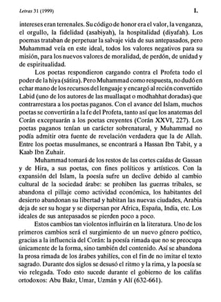 Letras 3 1 (1999) 1.
intereses eran terrenales. Su código de honor era el valor, la venganza,
el orgullo, la fidelidad (asabiyah), la hospitalidad (diyafah). Los
poemas trataban de perpetuar la salvaje vida de sus antepasados, pero
Muhammad veía en este ideal, todos los valores negativos para su
misión, para los nuevos valores de moralidad, de perdón, de unidad y
de espiritualidad.
Los poetas respondieron cargando contra el Profeta todo el
poder de la hiya (sátira). Pero Muhammad como respuesta, no dudó en
echar mano de los recursos del lenguaje y encargó al recién convertido
Labid (uno de los autores de las muallaqat o modhahhat doradas) que
contrarrestara a los poetas paganos. Con el avance del Islam, muchos
poetas se convertirán a la fe del Profeta, tanto así que los anatemas del
Corán exceptuarán a los poetas creyentes (Corán XXVI, 227). Los
poetas paganos tenían un carácter sobrenatural, y Muhammad no
podía admitir otra fuente de revelación verdadera que la de Allah.
Entre los poetas musulmanes, se encontrará a Hassan Ibn Tabit, y a
Kaab Ibn Zuhair.
Muhammad tomará de los restos de las cortes caídas de Gassan
y de Hira, a sus poetas, con fines políticos y artísticos. Con la
expansión del Islam, la poesía sufre un declive debido al cambio
cultural de la sociedad árabe: se prohiben las guerras tribales, se
abandona el pillaje como actividad económica, los habitantes del
desierto abandonan su libertad y habitan las nuevas ciudades, Arabia
deja de ser su hogar y se dispersan por Africa, España, India, etc. Los
ideales de sus antepasados se pierden poco a poco.
Estos cambios tan violentos influirán en la literatura. Uno de los
primeros cambios será el surgimiento de un nuevo género poético,
gracias a la influencia del Corán: la poesía rimada que no se preocupa
únicamente de la forma, sino también del contenido. Así se abandona
la prosa rimada de los árabes yahilíes, con el fin de no imitar el texto
sagrado. Durante dos siglos se desusó el ritmo y la rima, y la poesía se
vio relegada. Todo esto sucede durante el gobierno de los califas
ortodoxos: Abu Bakr, Umar, Uzmán y Alí (632-661).
 