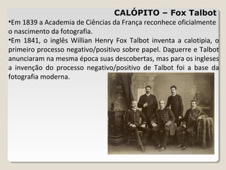 CALÓPITO – Fox Talbot
•Em 1839 a Academia de Ciências da França reconhece oficialmente
o nascimento da fotografia.
•Em 1841, o inglês Willian Henry Fox Talbot inventa a calotipia, o
primeiro processo negativo/positivo sobre papel. Daguerre e Talbot
anunciaram na mesma época suas descobertas, mas para os ingleses
a invenção do processo negativo/positivo de Talbot foi a base da
fotografia moderna.
 