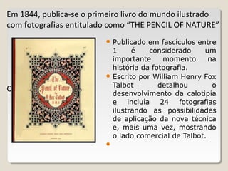 Em 1844, publica-se o primeiro livro do mundo ilustrado
com fotografias entitulado como “THE PENCIL OF NATURE”
Capa de um dos 15
 Publicado em fascículos entre
1 é considerado um
importante momento na
história da fotografia.
 Escrito por William Henry Fox
Talbot detalhou o
desenvolvimento da calotipia
e incluía 24 fotografias
ilustrando as possibilidades
de aplicação da nova técnica
e, mais uma vez, mostrando
o lado comercial de Talbot.

 