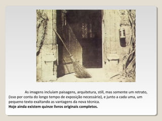 As imagens incluíam paisagens, arquitetura, still, mas somente um retrato,
(isso por conta do longo tempo de exposição necessário), e junto a cada uma, um
pequeno texto exaltando as vantagens da nova técnica.
Hoje ainda existem quinze livros originais completos.
 