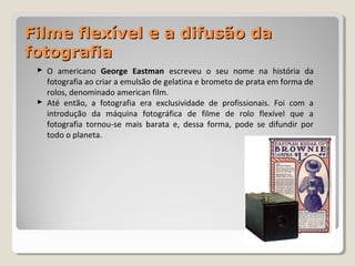 Filme flexível e a difusão daFilme flexível e a difusão da
fotografiafotografia
 O americano George Eastman escreveu o seu nome na história da
fotografia ao criar a emulsão de gelatina e brometo de prata em forma de
rolos, denominado american film.
 Até então, a fotografia era exclusividade de profissionais. Foi com a
introdução da máquina fotográfica de filme de rolo flexível que a
fotografia tornou-se mais barata e, dessa forma, pode se difundir por
todo o planeta.
 