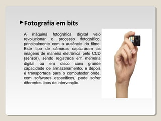 Fotografia em bits
A máquina fotográfica digital veio
revolucionar o processo fotográfico,
principalmente com a ausência do filme.
Este tipo de câmaras capturaram as
imagens de maneira eletrônica pelo CCD
(sensor), sendo registrada em memória
digital ou em disco com grande
capacidade de armazenamento, e depois
é transportada para o computador onde,
com softwares específicos, pode sofrer
diferentes tipos de intervenção.
 