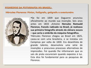 PIONEIROS DA FOTOGRAFIA NO BRASIL:PIONEIROS DA FOTOGRAFIA NO BRASIL:
Hércules Florence: Pintor, fotógrafo, geógrafo e aventureiroHércules Florence: Pintor, fotógrafo, geógrafo e aventureiro
•Se foi em 1839 que Daguerre anunciou
oficialmente ao mundo sua invenção. Seis anos
antes em 1833 ,Antoine Hercules Romuald
Florence, francês radicado no Brasil, já realizava
sua primeira fotografia através da câmara escura
– que seria o embrião da máquina fotográfica.
•Hércules Florence chegou ao Brasil em 1825,
casou-se com uma brasileira, e se instalou em
Campinas por volta de 1830. Era desenhista de
grande talento, desenvolvia uma série de
invenções e procurava processos alternativos de
impressões. Foi quando lhe informaram que os
sais de prata escureciam quando expostos à luz.
Esta dica foi fundamental para as pesquisas de
Florence.
 