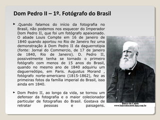  .Quando falamos do início da fotografia no
Brasil, não podemos nos esquecer do Imperador
Dom Pedro II, que foi um fotógrafo apaixonado.
O abade Louis Compte em 16 de janeiro de
1840 quando aportou no Rio de Janeiro fez uma
demonstração à Dom Pedro II da daguerrotipia
(fonte: Jornal do Commercio, de 17 de janeiro
de 1840, Rio de Janeiro). D. Pedro II,
possivelmente tenha se tornado o primeiro
fotógrafo com menos de 15 anos do Brasil,
quando no mesmo ano de 1840 adquiriu um
daguerreótipo, em Paris. Augustus Morand ,
fotógrafo norte-americano (1815-1862), fez as
primeiras fotos da família imperial do Brasil, isso
ainda em 1840.
 Dom Pedro II, ao longo da vida, se tornou um
defensor da fotografia e o maior colecionador
particular de fotografias do Brasil. Gostava de
retratar pessoas e paisagens.
Dom Pedro II – 1º. Fotógrafo do Brasil
 