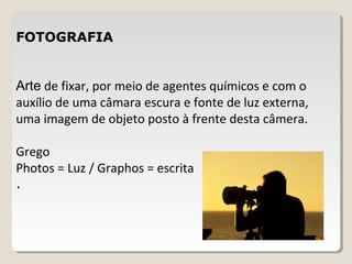 FOTOGRAFIA
Arte de fixar, por meio de agentes químicos e com o
auxílio de uma câmara escura e fonte de luz externa,
uma imagem de objeto posto à frente desta câmera.
Grego
Photos = Luz / Graphos = escrita
.
 