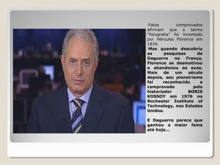 •Fatos comprovados
afirmam que o termo
“fotografia” foi inventado
por Hércules Florence em
1834.
•Mas quando descobriu
as pesquisas de
Daguerre na França,
Florence se desmotivou
e abandonou as suas.
Mais de um século
depois, seu pioneirismo
foi reconhecido e
comprovado pelo
historiador BORIS
KOSSOY em 1976 no
Rochester Institute of
Technology, nos Estados
Unidos.
E Daguerre parece que
ganhou a maior fama
até hoje...
 