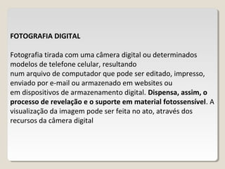 FOTOGRAFIA DIGITAL
Fotografia tirada com uma câmera digital ou determinados
modelos de telefone celular, resultando
num arquivo de computador que pode ser editado, impresso,
enviado por e-mail ou armazenado em websites ou
em dispositivos de armazenamento digital. Dispensa, assim, o
processo de revelação e o suporte em material fotossensível. A
visualização da imagem pode ser feita no ato, através dos
recursos da câmera digital
 