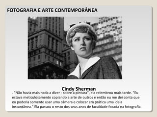 FOTOGRAFIA E ARTE CONTEMPORÂNEA
Cindy Sherman
. "Não havia mais nada a dizer - sobre a pintura", ela relembrou mais tarde. "Eu
estava meticulosamente copiando a arte de outros e então eu me dei conta que
eu poderia somente usar uma câmera e colocar em prática uma ideia
instantânea." Ela passou o resto dos seus anos de faculdade focada na fotografia.
 