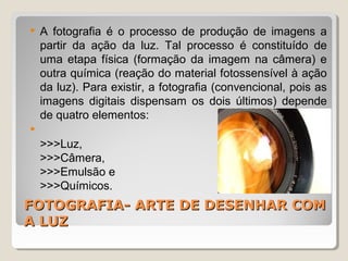 FOTOGRAFIA- ARTE DE DESENHAR COMFOTOGRAFIA- ARTE DE DESENHAR COM
A LUZA LUZ
 A fotografia é o processo de produção de imagens a
partir da ação da luz. Tal processo é constituído de
uma etapa física (formação da imagem na câmera) e
outra química (reação do material fotossensível à ação
da luz). Para existir, a fotografia (convencional, pois as
imagens digitais dispensam os dois últimos) depende
de quatro elementos:

>>>Luz,
>>>Câmera,
>>>Emulsão e
>>>Químicos.
 