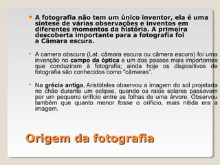 Origem da fotografiaOrigem da fotografia
 A fotografia não tem um único inventor, ela é uma
síntese de várias observações e inventos em
diferentes momentos da história. A primeira
descoberta importante para a fotografia foi
a Câmara escura.
 A camera obscura (Lat. câmara escura ou câmera escura) foi uma
invenção no campo da óptica e um dos passos mais importantes
que conduziram à fotografia; ainda hoje os dispositivos de
fotografia são conhecidos como "câmaras”.
 Na grécia antiga, Aristóteles observou a imagem do sol projetada
no chão durante um eclipse, quando os raios solares passavam
por um pequeno orifício entre as folhas de uma árvore. Observou
também que quanto menor fosse o orifício, mais nítida era a
imagem.
 