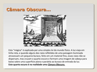 Câmara Obscura...Câmara Obscura...
Esta “mágica” é explicada por uma simples lei do mundo físico. A luz viaja em
linha reta, e quando alguns dos raios refletidos de uma paisagem iluminada
atravessam um pequeno buraco, feito em um material fino, esses raios não se
dispersam, mas cruzam o quarto escuro e formam uma imagem de cabeça para
baixo sobre uma superfície plana e paralela ao buraco de entrada da luz.
Este quarto escuro é na realidade uma Câmara Obscura.
 