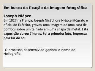 Em busca da fixação da imagem fotográfica
Joseph Nièpce
Em 1827 na França, Joseph Nicéphore Niépce litógrafo e
oficial do Exército, gravou uma imagem de uma casa de
pombos sobre um telhado em uma chapa de metal. Esta
exposição durou 7 horas. Foi a primeira foto, impressa
pela luz do sol.
-O processo desenvolvido ganhou o nome de
Heliografia.
 