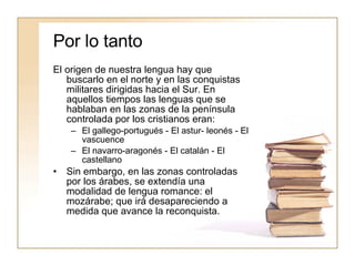 Por lo tanto El origen de nuestra lengua hay que buscarlo en el norte y en las conquistas militares dirigidas hacia el Sur. En aquellos tiempos las lenguas que se hablaban en las zonas de la península controlada por los cristianos eran: El gallego-portugués - El astur- leonés - El vascuence El navarro-aragonés - El catalán - El castellano Sin embargo, en las zonas controladas por los árabes, se extendía una modalidad de lengua romance: el mozárabe; que irá desapareciendo a medida que avance la reconquista. 