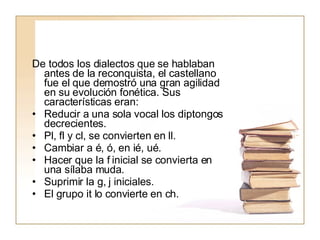 De todos los dialectos que se hablaban antes de la reconquista, el castellano fue el que demostró una gran agilidad en su evolución fonética. Sus características eran: Reducir a una sola vocal los diptongos decrecientes. Pl, fl y cl, se convierten en ll. Cambiar a é, ó, en ié, ué. Hacer que la f inicial se convierta en una sílaba muda. Suprimir la g, j iniciales. El grupo it lo convierte en ch. 