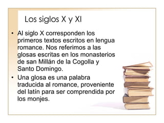 Los siglos X y XI Al siglo X corresponden los primeros textos escritos en lengua romance. Nos referimos a las glosas escritas en los monasterios de san Millán de la Cogolla y Santo Domingo. Una glosa es una palabra traducida al romance, proveniente del latín para ser comprendida por los monjes. 