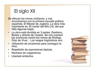 El siglo XII Se afincan los reinos cristianos, y nos encontramos con la primera escuela poética española: El Mester de Juglaría. La obra más importante es: El cantar del Mío Cid, del que falta algunas hojas. La obra está dividida en 3 partes: Destierro, Bodas y afrenta de Corpes. Se nos cuentan las aventuras contra los moros de Rodrigo Díaz de Vivar... Los rasgos lingüísticos son: Utilización de arcaísmos para conseguir la rima. Repetición de expresiones tópicas. Rechazo de vulgarismos. Libertad sintáctica. 