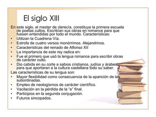El siglo XIII En este siglo, el mester de clerecía, constituye la primera escuela de poetas cultos. Escribían sus obras en romance para que fuesen entendidas por todo el mundo. Características: Utilizan la Cuadrena Vía. Estrofa de cuatro versos monórrimos. Alejandrinos. Características del reinado de Alfonso XII La importancia de este rey radica en: Fue el primero que usó la lengua romance para escribir obras de carácter culto. Dio cabida en su corte a sabios cristianos, judíos y árabes, para que aportaran a la cultura castellana todo su saber. Las características de su lengua son: Mayor flexibilidad como consecuencia de la aparición de las subordinadas. Empleo de neologismos de carácter científico. Vacilación en la pérdida de la “e” final. Participios en la segunda conjugación. Futuros sincopados. 