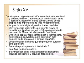 Siglo XV Constituye un siglo de transición entre la época medieval y el renacimiento. Cabe destacar la unificación entre Castilla y Aragón con lo que comienza una de las etapas más importantes de toda nuestra historia. La lengua de este siglo, sigue dos líneas paralelas: Una tendencia latinizante, que intenta elevar el castellano a la altura del latín. Estuvo representada por Juan de Mena y el Marqués de Santillana. Una línea popular representada por el Romancero, que llegará a convertirse en la expresión más genuina de la poesía en la lengua española. Los principales cambios que se producen durante este siglo son: Se acaba por imponer la h inicial a la f. La d final se impone a la z. Se introducen en la lengua bastantes latinismos, algunos galicismos, y algunos italianismos. 