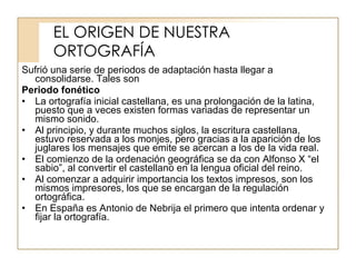 EL ORIGEN DE NUESTRA ORTOGRAFÍA Sufrió una serie de periodos de adaptación hasta llegar a consolidarse. Tales son Periodo fonético La ortografía inicial castellana, es una prolongación de la latina, puesto que a veces existen formas variadas de representar un mismo sonido. Al principio, y durante muchos siglos, la escritura castellana, estuvo reservada a los monjes, pero gracias a la aparición de los juglares los mensajes que emite se acercan a los de la vida real. El comienzo de la ordenación geográfica se da con Alfonso X “el sabio”, al convertir el castellano en la lengua oficial del reino. Al comenzar a adquirir importancia los textos impresos, son los mismos impresores, los que se encargan de la regulación ortográfica.  En España es Antonio de Nebrija el primero que intenta ordenar y fijar la ortografía. 