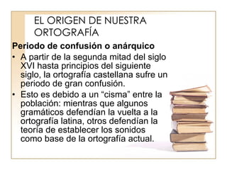 EL ORIGEN DE NUESTRA ORTOGRAFÍA Periodo de confusión o anárquico A partir de la segunda mitad del siglo XVI hasta principios del siguiente siglo, la ortografía castellana sufre un periodo de gran confusión. Esto es debido a un “cisma” entre la población: mientras que algunos gramáticos defendían la vuelta a la ortografía latina, otros defendían la teoría de establecer los sonidos como base de la ortografía actual. 