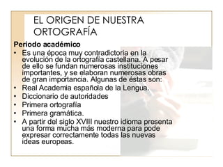 EL ORIGEN DE NUESTRA ORTOGRAFÍA Periodo académico Es una época muy contradictoria en la evolución de la ortografía castellana. A pesar de ello se fundan numerosas instituciones importantes, y se elaboran numerosas obras de gran importancia. Algunas de éstas son: Real Academia española de la Lengua. Diccionario de autoridades Primera ortografía Primera gramática. A partir del siglo XVIII nuestro idioma presenta una forma mucha más moderna para pode expresar correctamente todas las nuevas ideas europeas.  