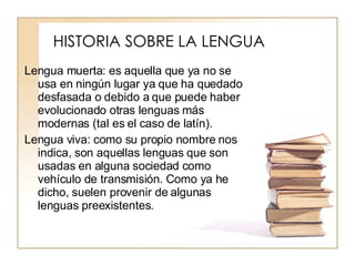 HISTORIA SOBRE LA LENGUA Lengua muerta: es aquella que ya no se usa en ningún lugar ya que ha quedado desfasada o debido a que puede haber evolucionado otras lenguas más modernas (tal es el caso de latín). Lengua viva: como su propio nombre nos indica, son aquellas lenguas que son usadas en alguna sociedad como vehículo de transmisión. Como ya he dicho, suelen provenir de algunas lenguas preexistentes. 