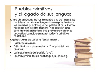 Pueblos primitivos y el legado de sus lenguas Antes de la llegada de los romanos a la península, se hablaban numerosas lenguas correspondientes a los diversos pueblos que ocupaban el país. Como no podía ser de otra manera, nos dejaron una serie de características que provocaron algunos pequeños cambios en aquel todavía primitivo castellano.  Algunas de estas características fueron: Palabras aisladas. Dificultad para pronunciar la “f” al principio de palabra. La inexistencia del sonido “uve”. La conversión de las sílabas p, t, k, en b d g. 