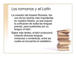 Los romanos y el Latín La creación del Imperio Romano, fue uno de los hechos más importantes en nuestra historia, ya que supuso la unificación de todas las lenguas previas, para sustituirlas por su lengua: el latín.  Siglos más tardes, el latín evolucionó creando diversas lenguas romances o románticas, entre las cuales se encuentra el castellano. 