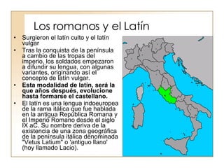 Los romanos y el Latín Surgieron el latín culto y el latín vulgar Tras la conquista de la península a cambio de las tropas del imperio, los soldados empezaron a difundir su lengua, con algunas variantes, originando así el concepto de latín vulgar. Esta modalidad de latín, será la que años después, evolucione hasta formarse el castellano.   El latín es una lengua indoeuropea de la rama itálica que fue hablada en la antigua República Romana y el Imperio Romano desde el siglo IX aC. Su nombre deriva de la existencia de una zona geográfica de la península itálica denominada "Vetus Latium" o 'antiguo llano' (hoy llamado Lacio). 
