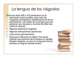 La lengua de los visigodos Entre los años 409 y 415 penetraron en la península varios pueblos, pero solo los visigodos consiguieron establecerse de forma permanente. Los restos de su lengua que aún perduran son escasos y muchos de ellos han caído en desuso: Algunos topónimos (lugares) Algunos antropónimos (personas) Unos pocos germanismos. Esta poca influencia se debe a las pocas noticias que tenemos de la lengua en aquella España visigoda, ya que en la mayoría de los escritos se seguía usando el latín. 