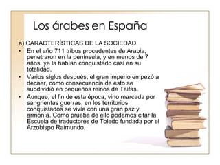 Los árabes en España a) CARACTERÍSTICAS DE LA SOCIEDAD En el año 711 tribus procedentes de Arabia, penetraron en la península, y en menos de 7 años, ya la habían conquistado casi en su totalidad. Varios siglos después, el gran imperio empezó a decaer, como consecuencia de esto se subdividió en pequeños reinos de Taifas. Aunque, el fin de esta época, vino marcada por sangrientas guerras, en los territorios conquistados se vivía con una gran paz y armonía. Como prueba de ello podemos citar la Escuela de traductores de Toledo fundada por el Arzobispo Raimundo. 