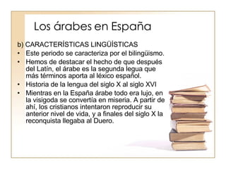 Los árabes en España b) CARACTERÍSTICAS LINGÜÍSTICAS Este periodo se caracteriza por el bilingüismo. Hemos de destacar el hecho de que después del Latín, el árabe es la segunda legua que más términos aporta al léxico español. Historia de la lengua del siglo X al siglo XVI Mientras en la España árabe todo era lujo, en la visigoda se convertía en miseria. A partir de ahí, los cristianos intentaron reproducir su anterior nivel de vida, y a finales del siglo X la reconquista llegaba al Duero. 