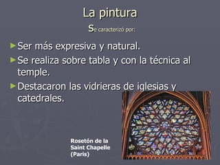 La pintura  s e caracterizó por: Ser más expresiva y natural. Se realiza sobre tabla y con la técnica al temple. Destacaron las vidrieras de iglesias y catedrales. Rosetón de la Saint Chapelle (Paris) 