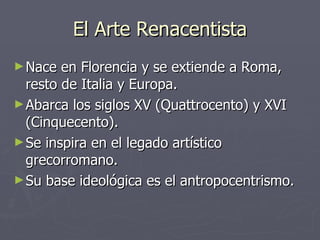 El Arte Renacentista Nace en Florencia y se extiende a Roma, resto de Italia y Europa. Abarca los siglos XV (Quattrocento) y XVI (Cinquecento). Se inspira en el legado artístico grecorromano. Su base ideológica es el antropocentrismo. 