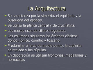 La Arquitectura Se caracteriza por la simetría, el equilibrio y la búsqueda del espacio.  Se utilizó la planta central y de cruz latina. Los muros eran de sillares regulares. Las columnas siguieron los órdenes clásicos: dórico, jónico, corintio y toscano. Predomina el arco de medio punto, la cubierta adintelada y las cúpulas. En decoración se utilizan frontones, medallones y hornacinas 