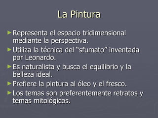 La Pintura Representa el espacio tridimensional mediante la perspectiva. Utiliza la técnica del “sfumato” inventada por Leonardo. Es naturalista y busca el equilibrio y la belleza ideal. Prefiere la pintura al óleo y el fresco. Los temas son preferentemente retratos y temas mitológicos. 