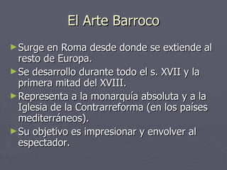 El Arte Barroco Surge en Roma desde donde se extiende al resto de Europa. Se desarrollo durante todo el s. XVII y la primera mitad del XVIII. Representa a la monarquía absoluta y a la Iglesia de la Contrarreforma (en los países mediterráneos). Su objetivo es impresionar y envolver al espectador. 