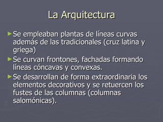 La Arquitectura Se empleaban plantas de líneas curvas además de las tradicionales (cruz latina y griega) Se curvan frontones, fachadas formando líneas cóncavas y convexas. Se desarrollan de forma extraordinaria los elementos decorativos y se retuercen los fustes de las columnas (columnas salomónicas). 